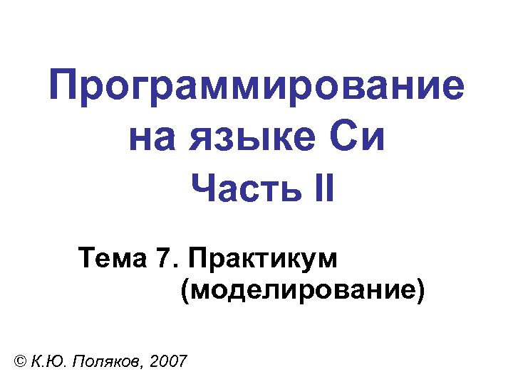 Программирование на языке Си Часть II Тема 7. Практикум (моделирование) © К. Ю. Поляков,