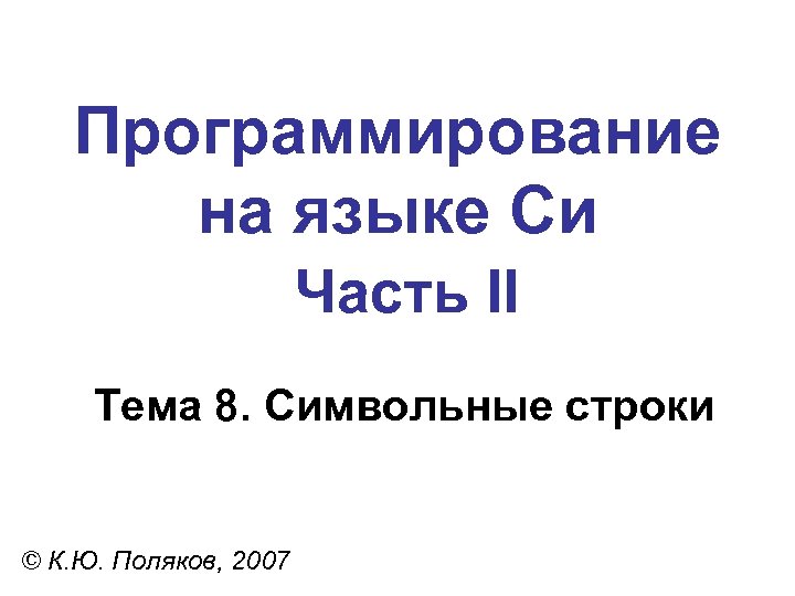 Программирование на языке Си Часть II Тема 8. Символьные строки © К. Ю. Поляков,