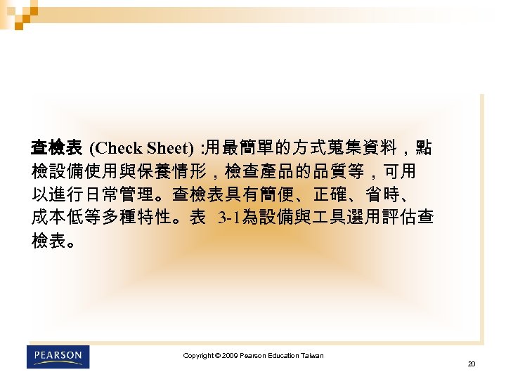 查檢表 (Check Sheet)： 用最簡單的方式蒐集資料，點 檢設備使用與保養情形，檢查產品的品質等，可用 以進行日常管理。查檢表具有簡便、正確、省時、 成本低等多種特性。表 3 -1為設備與 具選用評估查 檢表。 Copyright © 2009