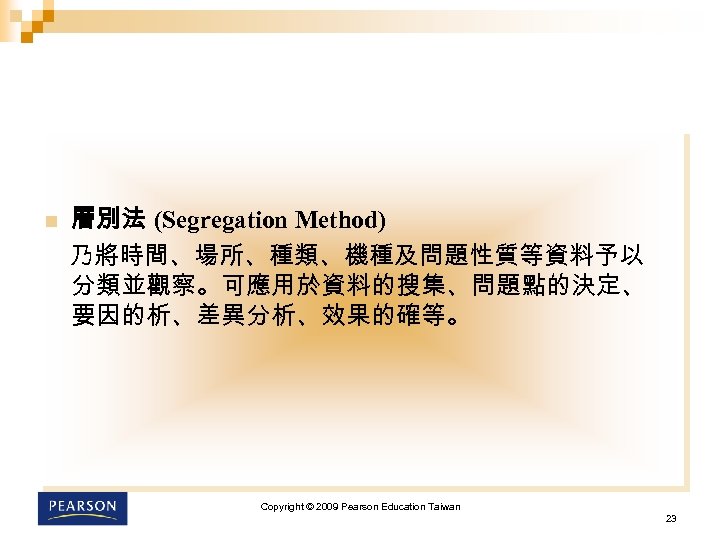 n 層別法 (Segregation Method) 乃將時間、場所、種類、機種及問題性質等資料予以 分類並觀察。可應用於資料的搜集、問題點的決定、 要因的析、差異分析、效果的確等。 Copyright © 2009 Pearson Education Taiwan 23