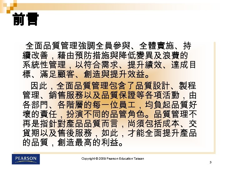 前言 全面品質管理強調全員參與、全體實施、持 續改善，藉由預防措施與降低變異及浪費的 系統性管理，以符合需求、提升績效、達成目 標、滿足顧客、創造與提升效益。 因此，全面品質管理包含了品質設計、製程 管理、銷售服務以及品質保證等各項活動，由 各部門、各階層的每一位員 ，均負起品質好 壞的責任，扮演不同的品管角色。品質管理不 再是指針對產品品質而言，尚須包括成本、交 貨期以及售後服務，如此，才能全面提升產品 的品質，創造最高的利益。 Copyright