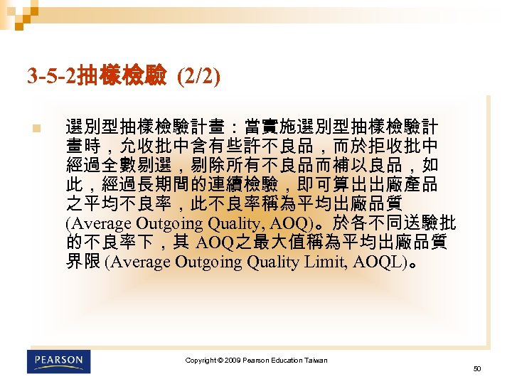 3 -5 -2抽樣檢驗 (2/2) n 選別型抽樣檢驗計畫：當實施選別型抽樣檢驗計 畫時，允收批中含有些許不良品，而於拒收批中 經過全數剔選，剔除所有不良品而補以良品，如 此，經過長期間的連續檢驗，即可算出出廠產品 之平均不良率，此不良率稱為平均出廠品質 (Average Outgoing Quality, AOQ)。於各不同送驗批
