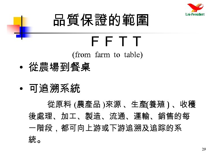 品質保證的範圍 ＦＦＴＴ (from farm to table) • 從農場到餐桌 • 可追溯系統 從原料 (農產品 )來源 、生產(養殖