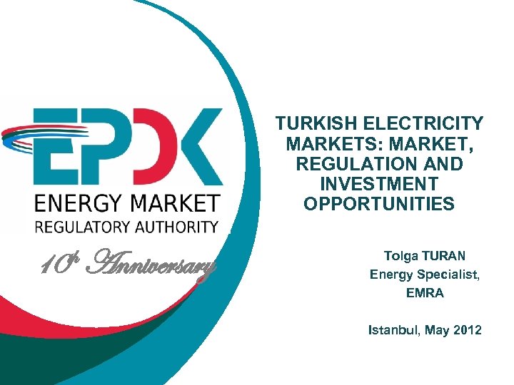 TURKISH ELECTRICITY MARKETS: MARKET, REGULATION AND INVESTMENT OPPORTUNITIES 10 th Anniversary Tolga TURAN Energy