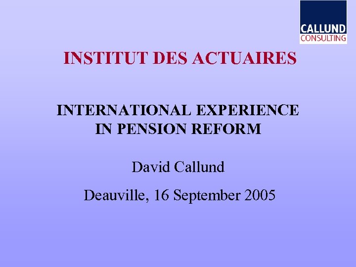 INSTITUT DES ACTUAIRES INTERNATIONAL EXPERIENCE IN PENSION REFORM David Callund Deauville, 16 September 2005