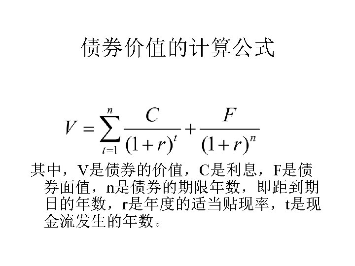 债券价值的计算公式 其中，V是债券的价值，C是利息，F是债 券面值，n是债券的期限年数，即距到期 日的年数，r是年度的适当贴现率，t是现 金流发生的年数。 