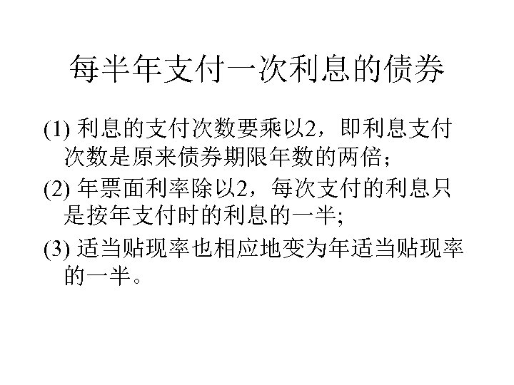 每半年支付一次利息的债券 (1) 利息的支付次数要乘以 2，即利息支付 次数是原来债券期限年数的两倍； (2) 年票面利率除以 2，每次支付的利息只 是按年支付时的利息的一半; (3) 适当贴现率也相应地变为年适当贴现率 的一半。 