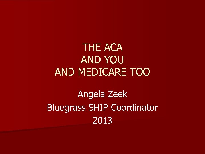 THE ACA AND YOU AND MEDICARE TOO Angela Zeek Bluegrass SHIP Coordinator 2013 