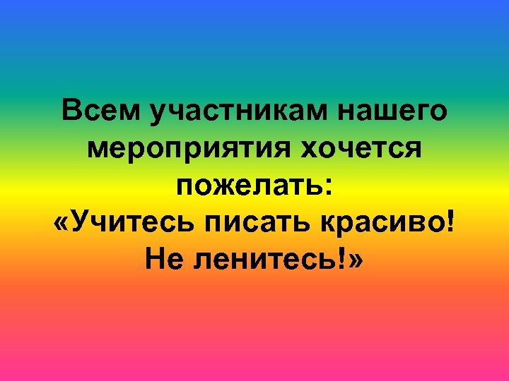 Всем участникам нашего мероприятия хочется пожелать: «Учитесь писать красиво! Не ленитесь!» 