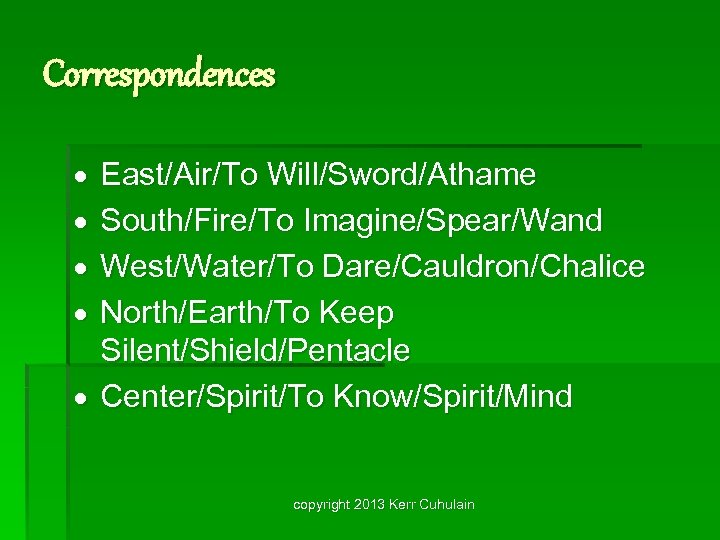 Correspondences East/Air/To Will/Sword/Athame South/Fire/To Imagine/Spear/Wand West/Water/To Dare/Cauldron/Chalice North/Earth/To Keep Silent/Shield/Pentacle Center/Spirit/To Know/Spirit/Mind copyright 2013
