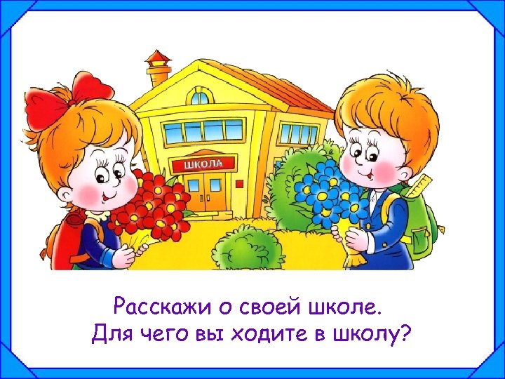 Расскажи о своей школе. Для чего вы ходите в школу? 