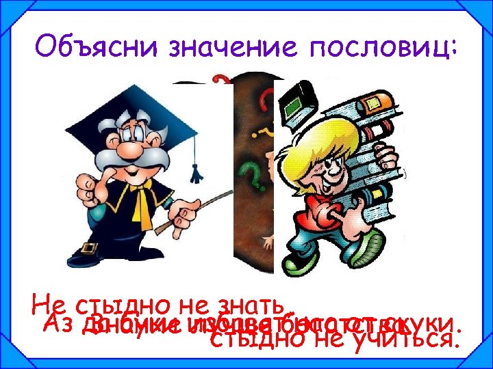 Объясни значение пословиц: Не стыдно не знать, Аз да буки избавятбогатства. Знание лучше нас