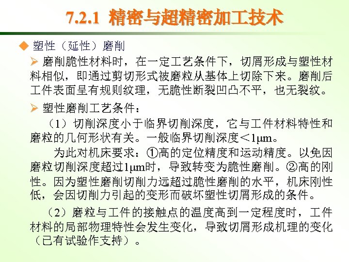 7. 2. 1 精密与超精密加 技术 ◆ 塑性（延性）磨削 Ø 磨削脆性材料时，在一定 艺条件下，切屑形成与塑性材 料相似，即通过剪切形式被磨粒从基体上切除下来。磨削后 件表面呈有规则纹理，无脆性断裂凹凸不平，也无裂纹。 Ø 塑性磨削