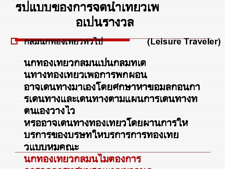 รปแบบของการจดนำเทยวเพ อเปนรางวล o กลมนกทองเทยวทวไป (Leisure Traveler) นกทองเทยวกลมนเปนกลมทเด นทางทองเทยวเพอการพกผอน อาจเดนทางมาเองโดยศกษาหาขอมลกอนกา รเดนทางและเดนทางตามแผนการเดนทางท ตนเองวางไว หรออาจเดนทางทองเทยวโดยผานการให บรการของบรษทใหบรการการทองเทย วแบบหมคณะ