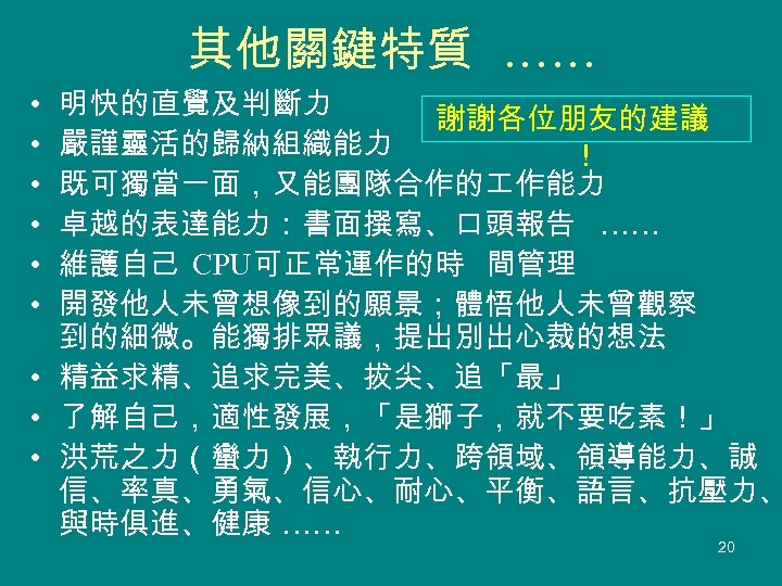 其他關鍵特質 …… 明快的直覺及判斷力 謝謝各位朋友的建議 嚴謹靈活的歸納組織能力 ！ 既可獨當一面，又能團隊合作的 作能力 卓越的表達能力：書面撰寫、口頭報告 …… 維護自己 CPU可正常運作的時 間管理 開發他人未曾想像到的願景；體悟他人未曾觀察
