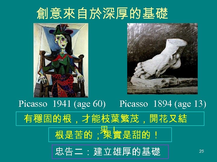 創意來自於深厚的基礎 Picasso 1941 (age 60) Picasso 1894 (age 13) 有穩固的根，才能枝葉繁茂，開花又結 果！ 根是苦的；果實是甜的！ 忠告二：建立雄厚的基礎 25