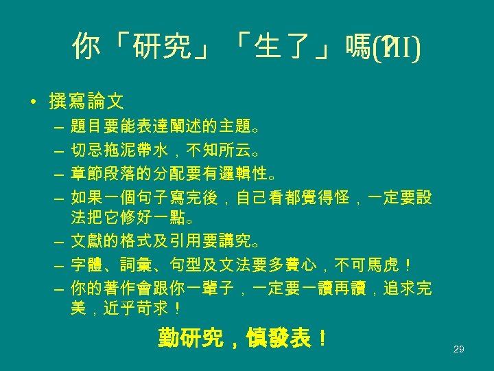 你「研究」「生了」嗎？ (III) • 撰寫論文 題目要能表達闡述的主題。 切忌拖泥帶水，不知所云。 章節段落的分配要有邏輯性。 如果一個句子寫完後，自己看都覺得怪，一定要設 法把它修好一點。 – 文獻的格式及引用要講究。 – 字體、詞彙、句型及文法要多費心，不可馬虎！ –