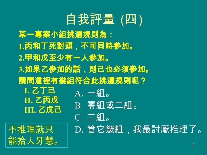 自我評量 (四 ) 某一專案小組挑選規則為： 1. 丙和丁死對頭，不可同時參加。 2. 甲和戊至少有一人參加。 3. 如果乙參加的話，則己也必須參加。 請問這裡有幾組符合此挑選規則呢？ 　 乙丁己 I.