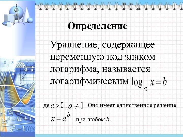 Определение Уравнение, содержащее переменную под знаком логарифма, называется логарифмическим Где , Оно имеет единственное