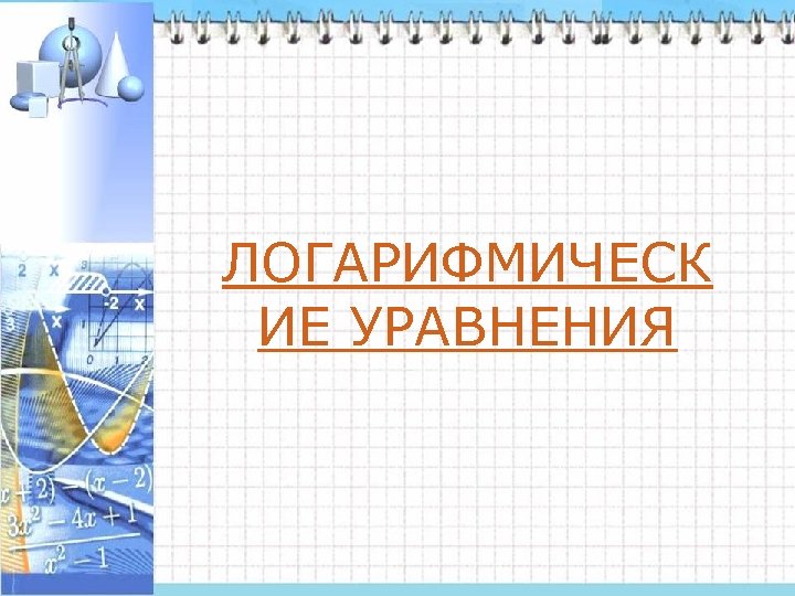 ЛОГАРИФМИЧЕСК ИЕ УРАВНЕНИЯ 