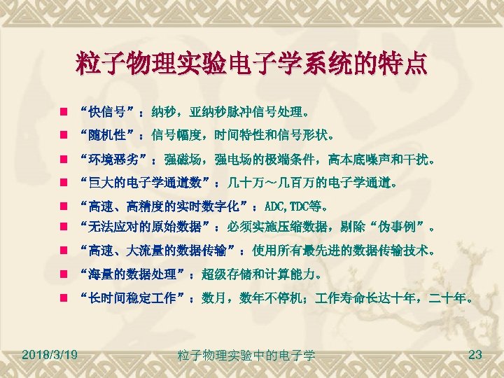 粒子物理实验电子学系统的特点 “快信号”：纳秒，亚纳秒脉冲信号处理。 “随机性”：信号幅度，时间特性和信号形状。 “环境恶劣”：强磁场，强电场的极端条件，高本底噪声和干扰。 “巨大的电子学通道数”：几十万～几百万的电子学通道。 “高速、高精度的实时数字化”：ADC, TDC等。 “无法应对的原始数据”：必须实施压缩数据，剔除“伪事例”。 “高速、大流量的数据传输”：使用所有最先进的数据传输技术。 “海量的数据处理”：超级存储和计算能力。 “长时间稳定 作”：数月，数年不停机； 作寿命长达十年，二十年。 2018/3/19