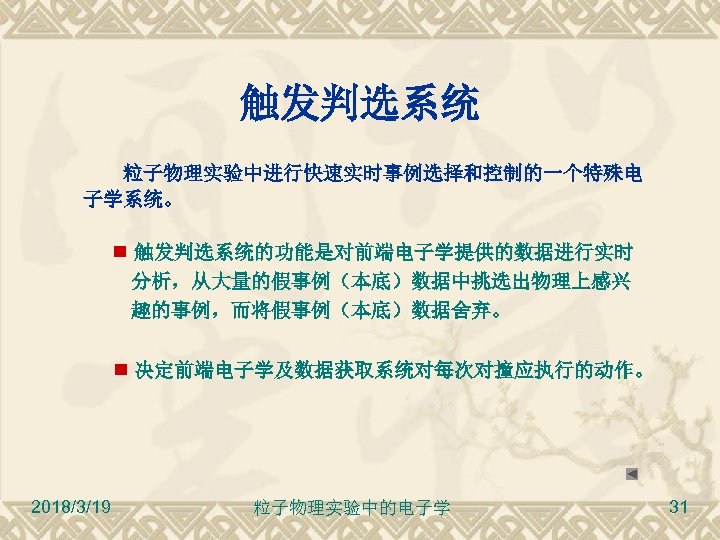 触发判选系统 粒子物理实验中进行快速实时事例选择和控制的一个特殊电 子学系统。 触发判选系统的功能是对前端电子学提供的数据进行实时 分析，从大量的假事例（本底）数据中挑选出物理上感兴 趣的事例，而将假事例（本底）数据舍弃。 决定前端电子学及数据获取系统对每次对撞应执行的动作。 2018/3/19 粒子物理实验中的电子学 31 