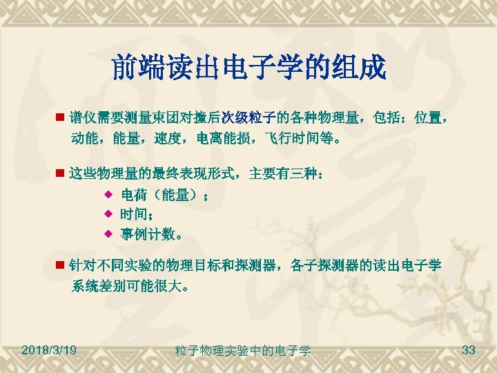 前端读出电子学的组成 谱仪需要测量束团对撞后次级粒子的各种物理量，包括：位置， 动能，能量，速度，电离能损，飞行时间等。 这些物理量的最终表现形式，主要有三种： 电荷（能量）； 时间； 事例计数。 针对不同实验的物理目标和探测器，各子探测器的读出电子学 系统差别可能很大。 2018/3/19 粒子物理实验中的电子学 33 