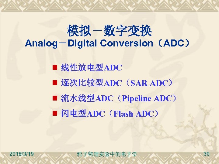 模拟－数字变换 Analog－Digital Conversion（ADC） 线性放电型ADC 逐次比较型ADC（SAR ADC） 流水线型ADC（Pipeline ADC） 闪电型ADC（Flash ADC） 2018/3/19 粒子物理实验中的电子学 39 
