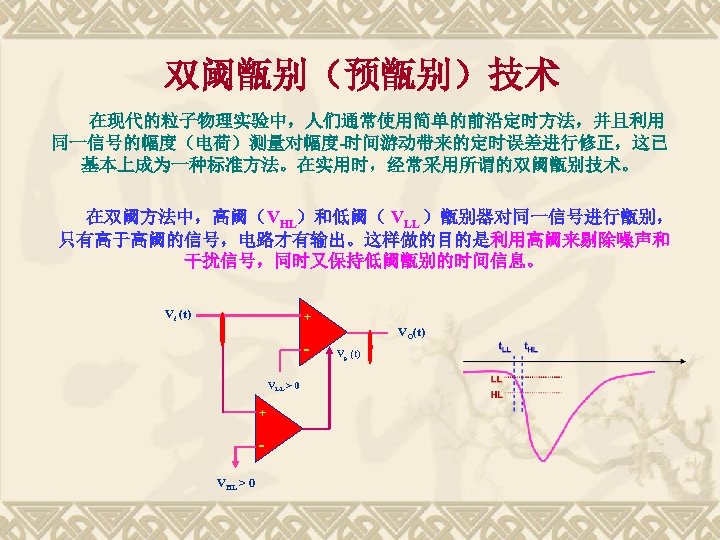 双阈甑别（预甑别）技术 在现代的粒子物理实验中，人们通常使用简单的前沿定时方法，并且利用 同一信号的幅度（电荷）测量对幅度-时间游动带来的定时误差进行修正，这已 基本上成为一种标准方法。在实用时，经常采用所谓的双阈甑别技术。 在双阈方法中，高阈（VHL）和低阈（ VLL ）甑别器对同一信号进行甑别， 只有高于高阈的信号，电路才有输出。这样做的目的是利用高阈来剔除噪声和 干扰信号，同时又保持低阈甑别的时间信息。 Vi (t) + VLL >