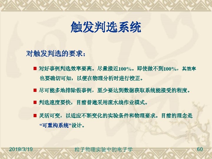触发判选系统 对触发判选的要求： 对好事例判选效率要高。尽量接近 100%。即使做不到 100%，其效率 也要确切可知，以便在物理分析时进行校正。 尽可能多地排除假事例，至少要达到数据获取系统能接受的程度。 判选速度要快，目前普遍采用流水线作业模式。 灵活可变，以适应不断变化的实验条件和物理要求。目前的理念是 “可重构系统”设计。 2018/3/19 粒子物理实验中的电子学 60 
