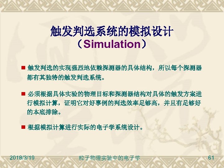 触发判选系统的模拟设计 （Simulation） 触发判选的实现强烈地依赖探测器的具体结构，所以每个探测器 都有其独特的触发判选系统。 必须根据具体实验的物理目标和探测器结构对具体的触发方案进 行模拟计算，证明它对好事例的判选效率足够高，并且有足够好 的本底排除。 根据模拟计算进行实际的电子学系统设计。 2018/3/19 粒子物理实验中的电子学 61 