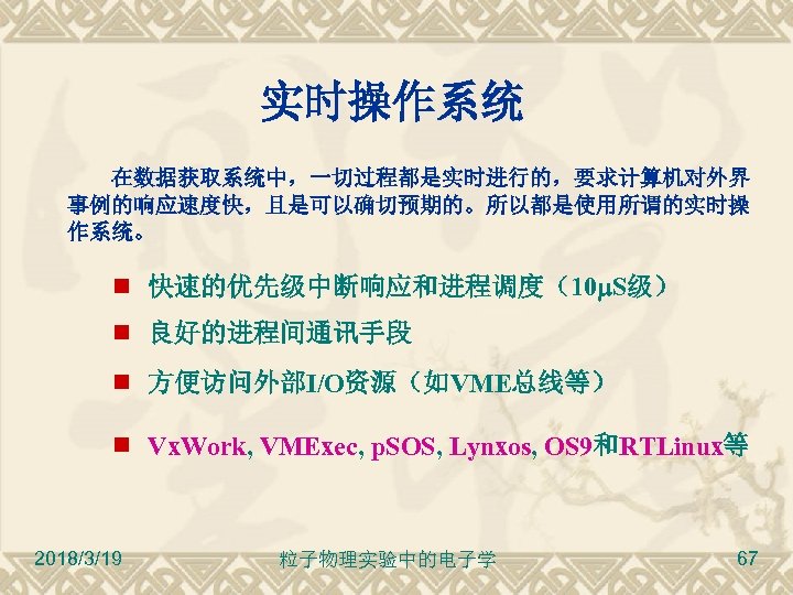 实时操作系统 在数据获取系统中，一切过程都是实时进行的，要求计算机对外界 事例的响应速度快，且是可以确切预期的。所以都是使用所谓的实时操 作系统。 快速的优先级中断响应和进程调度（10 S级） 良好的进程间通讯手段 方便访问外部I/O资源（如VME总线等） Vx. Work, VMExec, p. SOS, Lynxos,