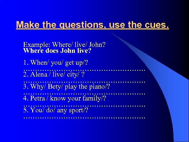 Make the questions, use the cues. Example: Where/ live/ John? Where does John live?