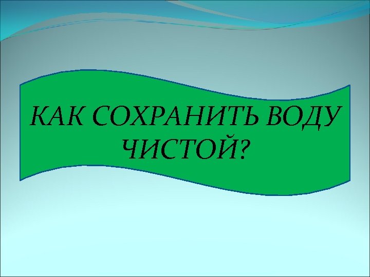КАК СОХРАНИТЬ ВОДУ ЧИСТОЙ? 