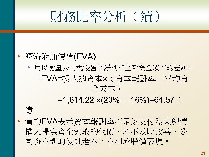 財務比率分析（續） • 經濟附加價值(EVA) • 用以衡量公司稅後營業淨利和全部資金成本的差額。 EVA=投入總資本 （資本報酬率－平均資 金成本） =1, 614. 22 (20% －16%)=64. 57（