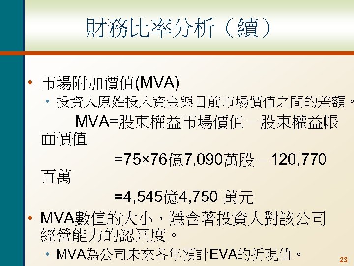 財務比率分析（續） • 市場附加價值(MVA) • 投資人原始投入資金與目前市場價值之間的差額。 MVA=股東權益市場價值－股東權益帳 面價值 =75× 76億7, 090萬股－120, 770 百萬 =4, 545億4,