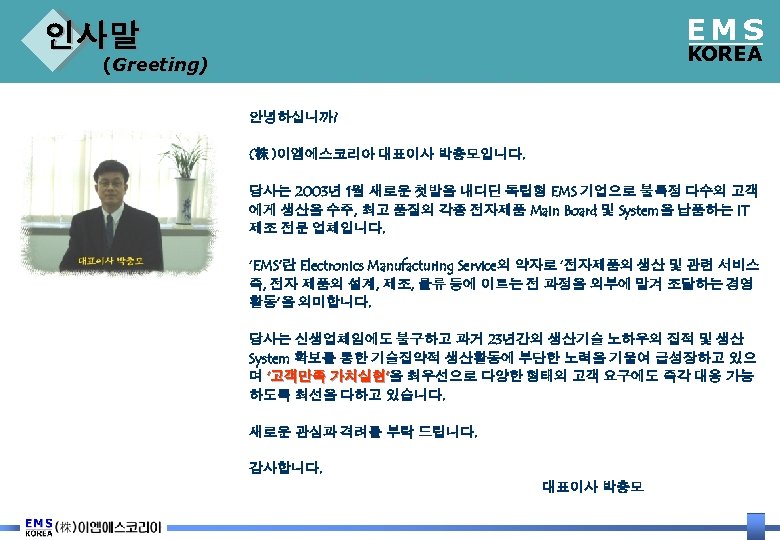EMS 인사말 KOREA (Greeting) 안녕하십니까? (株 )이엠에스코리아 대표이사 박충모입니다. 당사는 2003년 1월 새로운 첫발을
