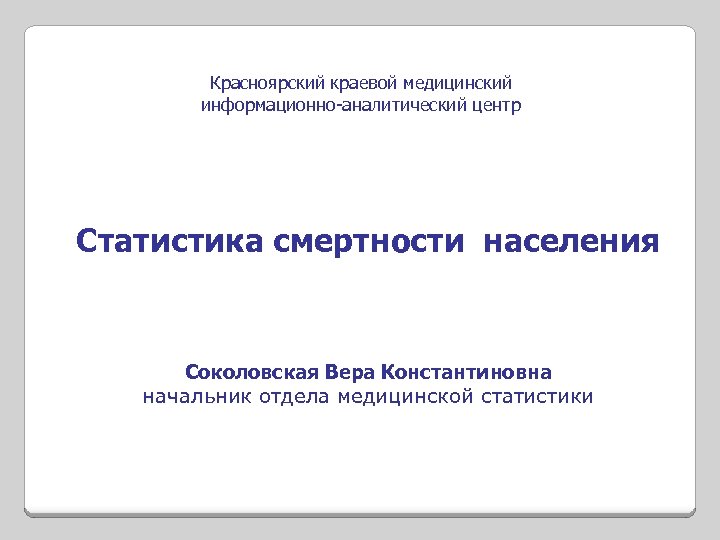 Красноярский краевой медицинский информационно-аналитический центр Статистика смертности населения Соколовская Вера Константиновна начальник отдела медицинской