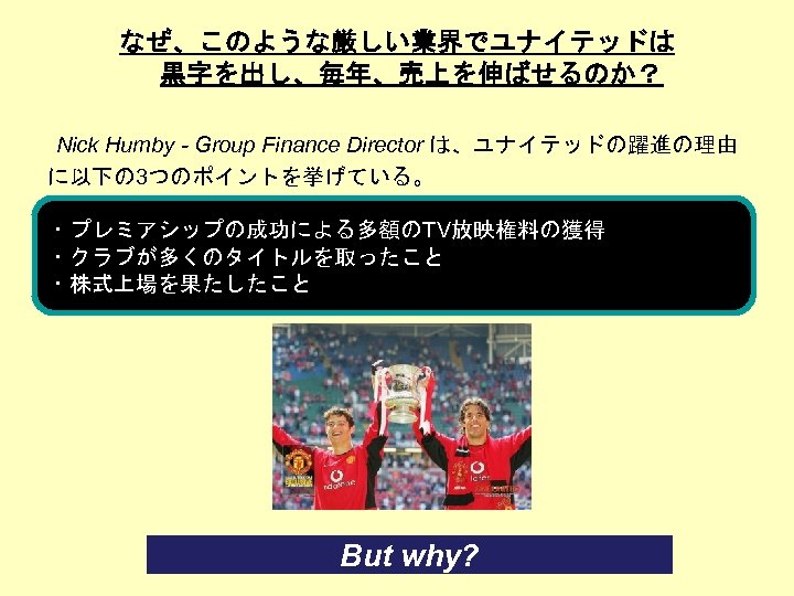 なぜ、このような厳しい業界でユナイテッドは 黒字を出し、毎年、売上を伸ばせるのか？ Nick Humby - Group Finance Director は、ユナイテッドの躍進の理由 に以下の 3つのポイントを挙げている。 ・プレミアシップの成功による多額のTV放映権料の獲得 ・クラブが多くのタイトルを取ったこと ・株式上場を果たしたこと