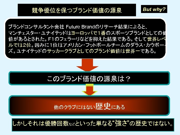 競争優位を保つブランド価値の源泉 But why? ブランドコンサルタント会社 Future Brandのリサーチ結果によると、 マンチェスター・ユナイテッドはヨーロッパで１番のスポーツブランドとしての価 値があるとされた。Ｆ１のフェラーリなどを抑えた結果である。そして世界レベ ルでは２位。因みに１位はアメリカン・フットボールチームのダラス・カウボーイ ズ。ユナイテッドのサッカークラブとしてのブランド価値は世界一である。 このブランド価値の源泉は？ 他のクラブにはない 歴史にある しかしそれは優勝回数などといった単なる“強さ”の歴史ではない。