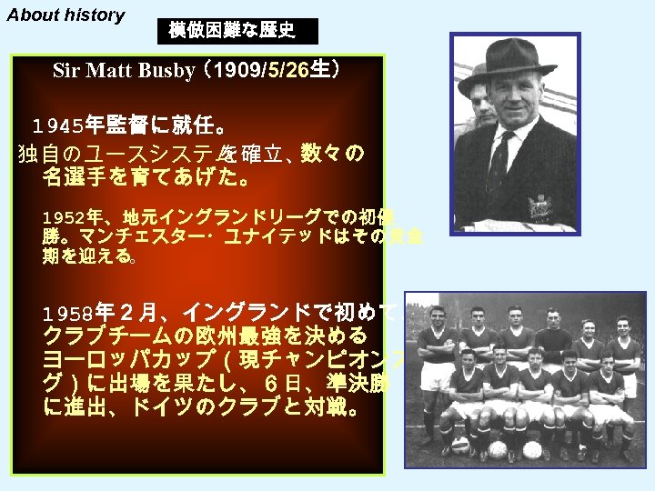 About history 模倣困難な歴史 Sir Matt Busby （1909/5/26生） 　1945年監督に就任。 独自のユースシステム を確立、 数々の 名選手を育てあげた。 1952年、地元イングランドリーグでの初優 勝。マンチェスター・ユナイテッドはその黄金