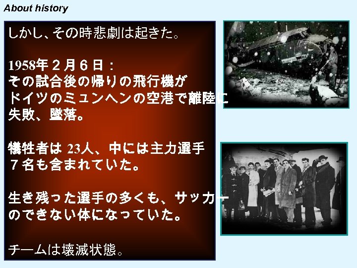 About history しかし、その時悲劇は起きた。 1958年２月６日： その試合後の帰りの飛行機が ドイツのミュンヘンの空港で離陸に 失敗、墜落。 犠牲者は 23人、中には主力選手 ７名も含まれていた。 生き残った選手の多くも、サッカー のできない体になっていた。 チームは壊滅状態。 