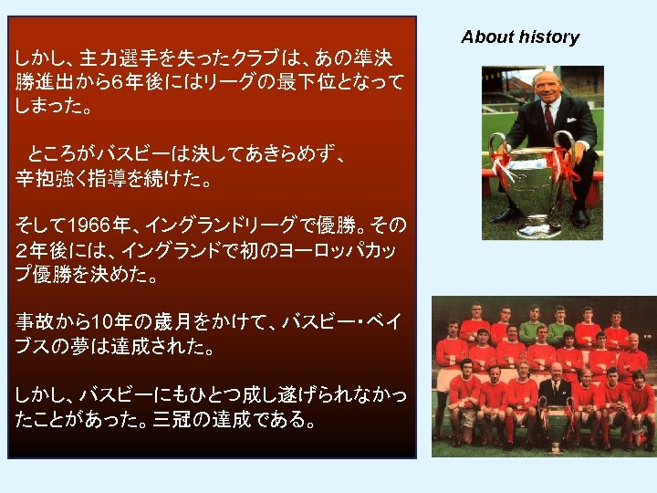 About history しかし、主力選手を失ったクラブは、あの準決 勝進出から６年後にはリーグの最下位となって しまった。 　ところがバスビーは決してあきらめず、 辛抱強く指導を続けた。 そして 1966年、イングランドリーグで優勝。その ２年後には、イングランドで初のヨーロッパカッ プ優勝を決めた。 事故から10年の歳月をかけて、バスビー・ベイ ブスの夢は達成された。 しかし、バスビーにもひとつ成し遂げられなかっ