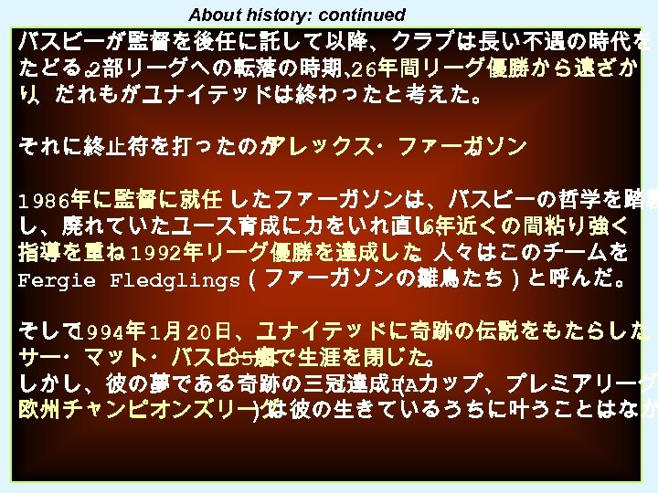 About history: continued バスビーが監督を後任に託して以降、クラブは長い不遇の時代を たどる。 2部リーグへの転落の時期、 26年間リーグ優勝から遠ざか り 、だれもがユナイテッドは終わったと考えた。 それに終止符を打ったのが アレックス・ファーガソン 。 1986年に監督に就任 したファーガソンは、バスビーの哲学を踏襲
