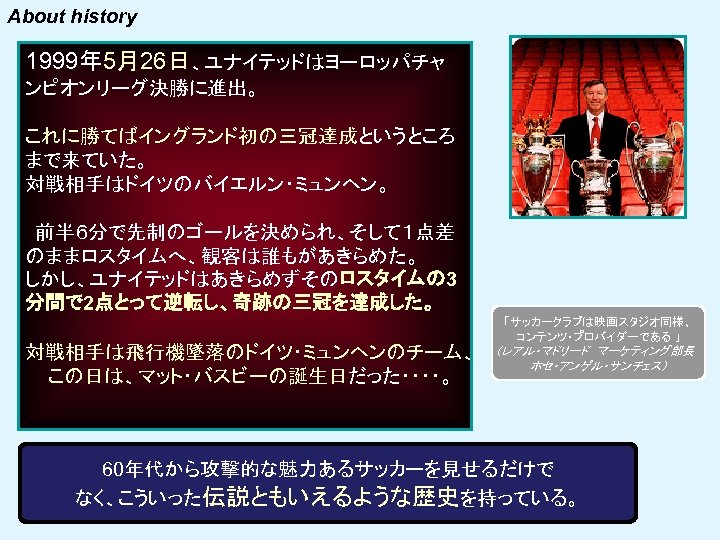 About history 1999年 5月26日、ユナイテッドはヨーロッパチャ ンピオンリーグ決勝に進出。 これに勝てばイングランド初の三冠達成というところ まで来ていた。 対戦相手はドイツのバイエルン・ミュンヘン。 前半６分で先制のゴールを決められ、そして１点差 のままロスタイムへ、観客は誰もがあきらめた。 しかし、ユナイテッドはあきらめずそのロスタイムの 3 分間で 2点とって逆転し、奇跡の三冠を達成した。