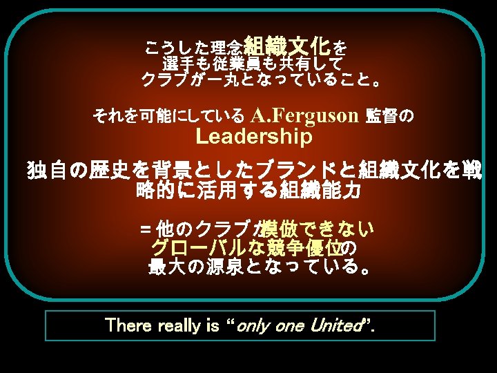 こうした理念と 織文化を 組 選手も従業員も共有して クラブが一丸となっていること。 それを可能にしている A. Ferguson 監督の Leadership 独自の歴史を背景としたブランドと組織文化を戦 略的に活用する組織能力 ＝他のクラブが 模倣できない