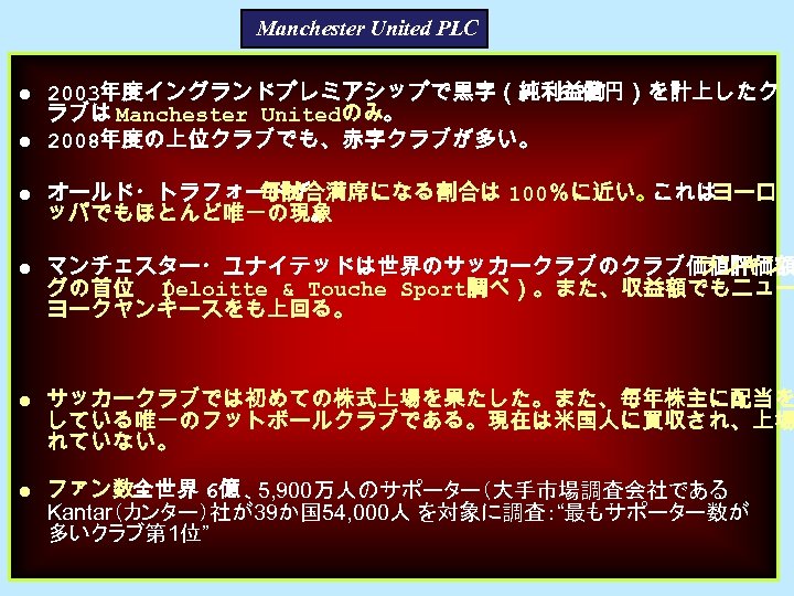 Manchester United PLC ● 2003年度イングランドプレミアシップで黒字（純利益約 60億円）を計上したク ラブは Manchester Unitedのみ。 ● 2008年度の上位クラブでも、赤字クラブが多い。 ● オールド・トラフォードが 毎試合満席になる割合は
