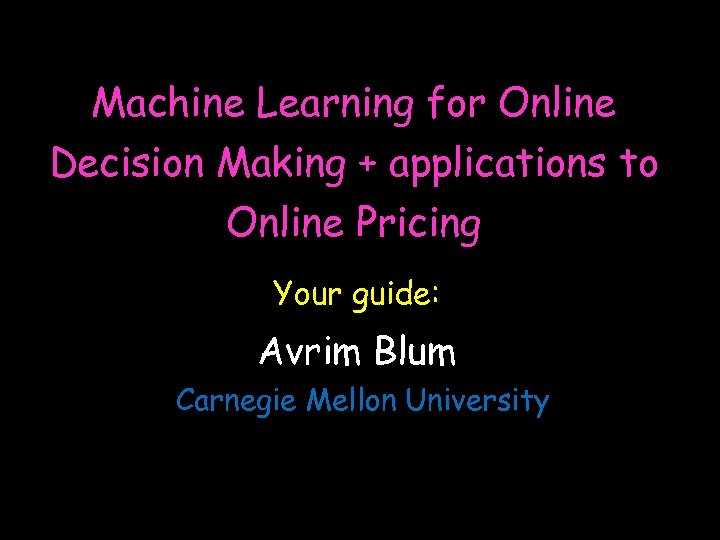 Machine Learning for Online Decision Making + applications to Online Pricing Your guide: Avrim