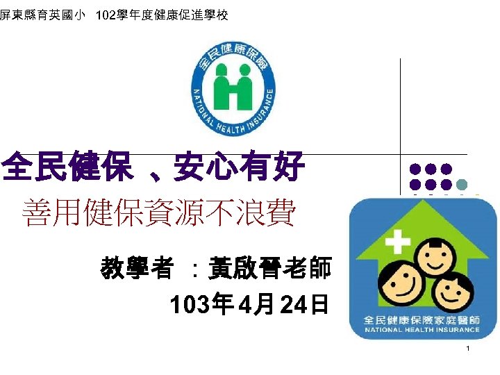 屏東縣育英國小 102學年度健康促進學校 全民健保 、 安心有好 善用健保資源不浪費 教學者 ：黃啟晉老師 103年 4月 24日 1 