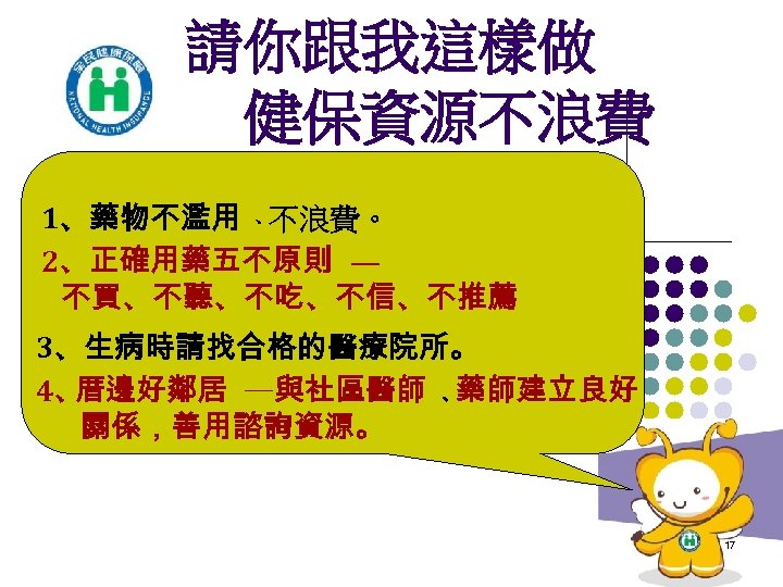 請你跟我這樣做 健保資源不浪費 1、藥物不濫用 、不浪費。 2、正確用藥五不原則 — 不買、不聽、不吃、不信、不推薦 3、生病時請找合格的醫療院所。 4、 厝邊好鄰居 —與社區醫師 、藥師建立良好 關係，善用諮詢資源。 17
